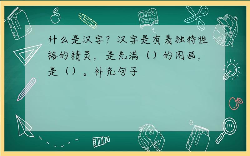 什么是汉字？汉字是有着独特性格的精灵，是充满（）的图画，是（）。补充句子