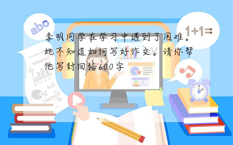 李明同学在学习中遇到了困难。她不知道如何写好作文。请你帮他写封回信600字