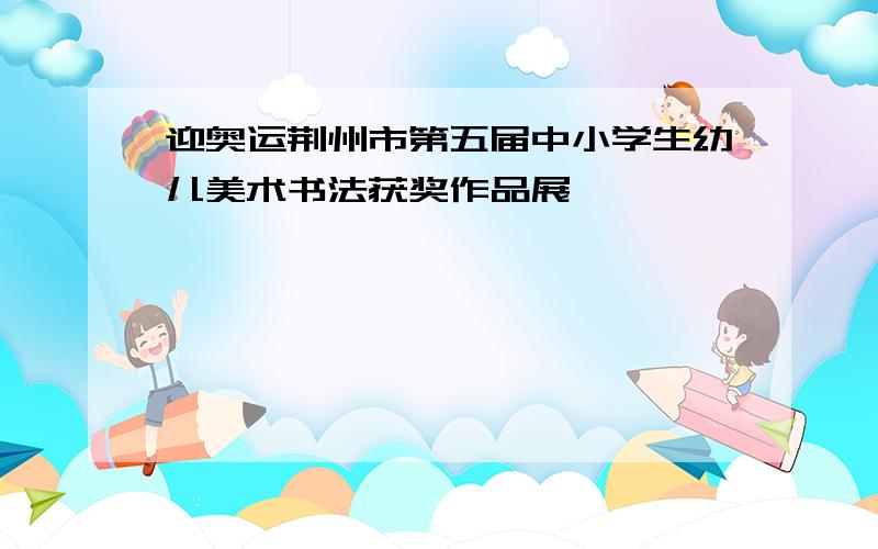 迎奥运荆州市第五届中小学生幼儿美术书法获奖作品展