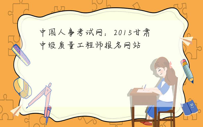 中国人事考试网：2015甘肃中级质量工程师报名网站