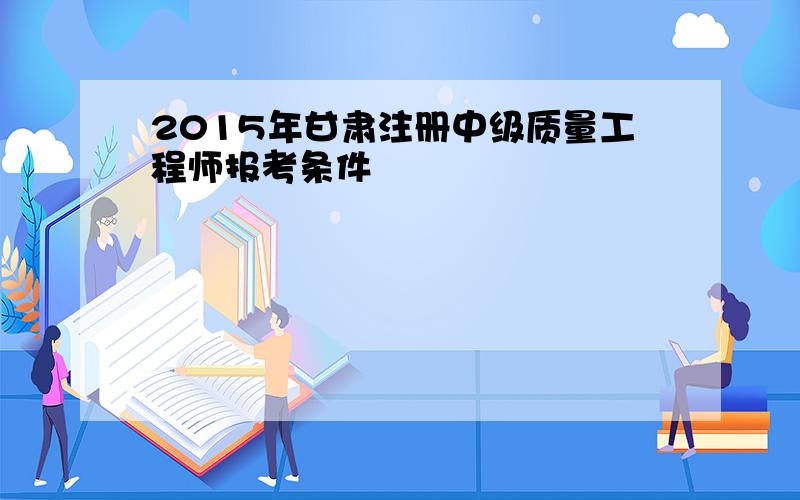 2015年甘肃注册中级质量工程师报考条件
