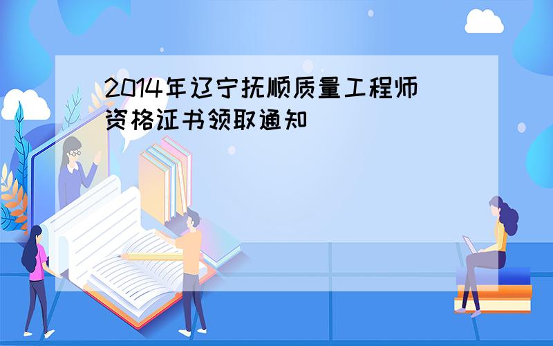 2014年辽宁抚顺质量工程师资格证书领取通知