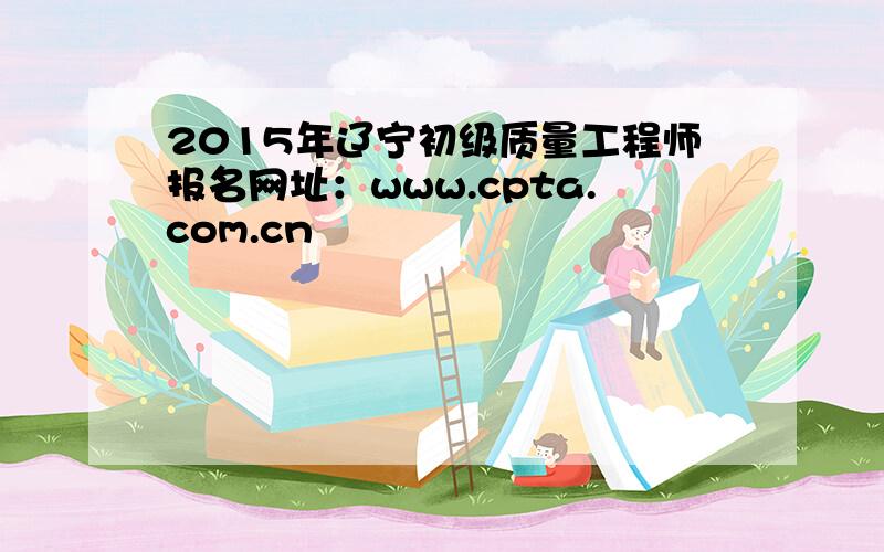 2015年辽宁初级质量工程师报名网址：www.cpta.com.cn