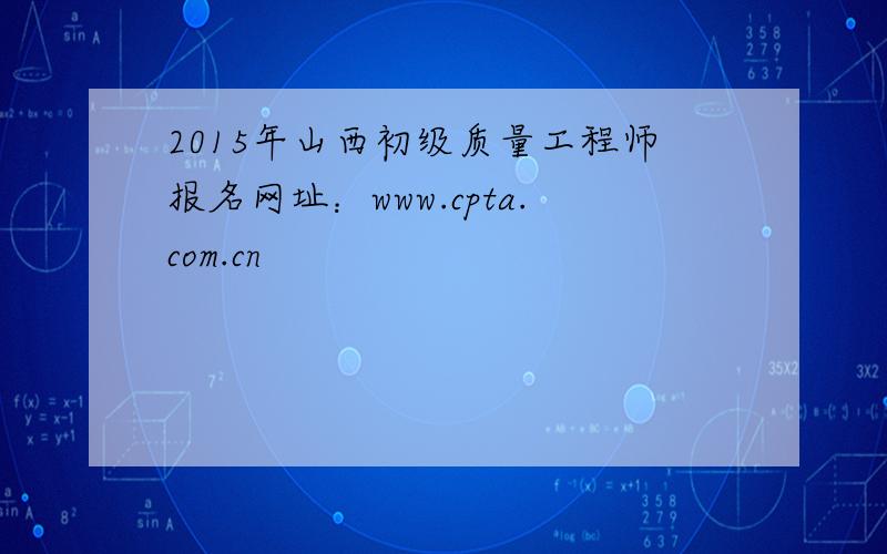 2015年山西初级质量工程师报名网址：www.cpta.com.cn