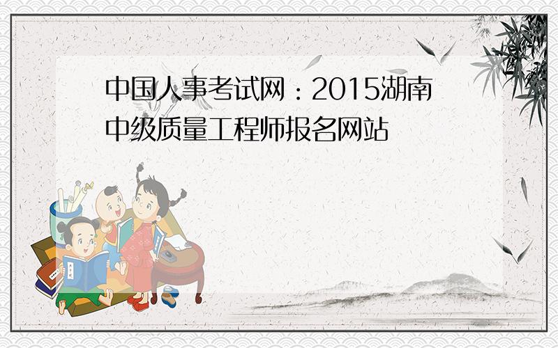 中国人事考试网：2015湖南中级质量工程师报名网站