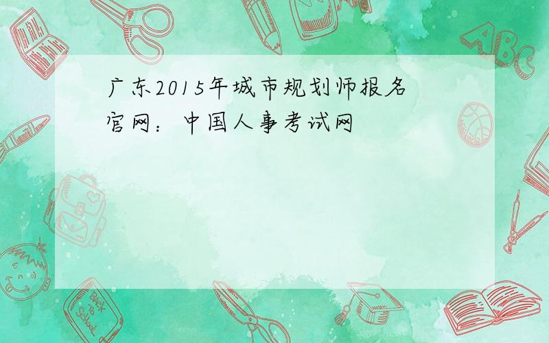 广东2015年城市规划师报名官网：中国人事考试网