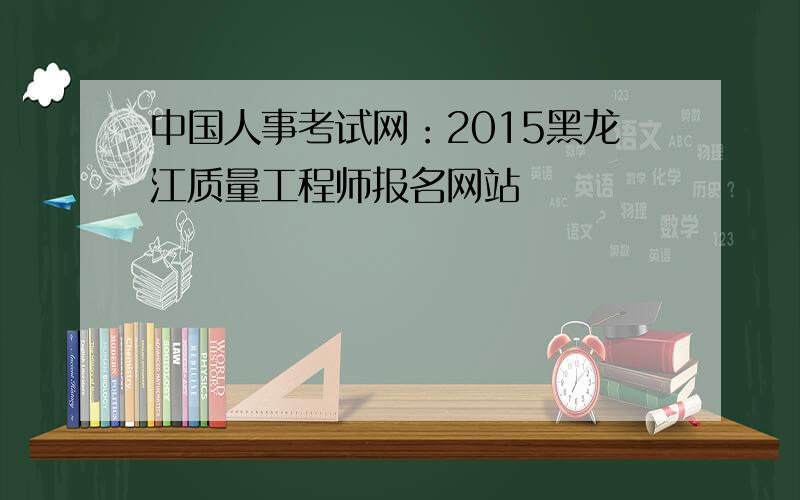 中国人事考试网：2015黑龙江质量工程师报名网站