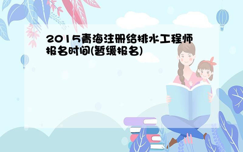 2015青海注册给排水工程师报名时间(暂缓报名)