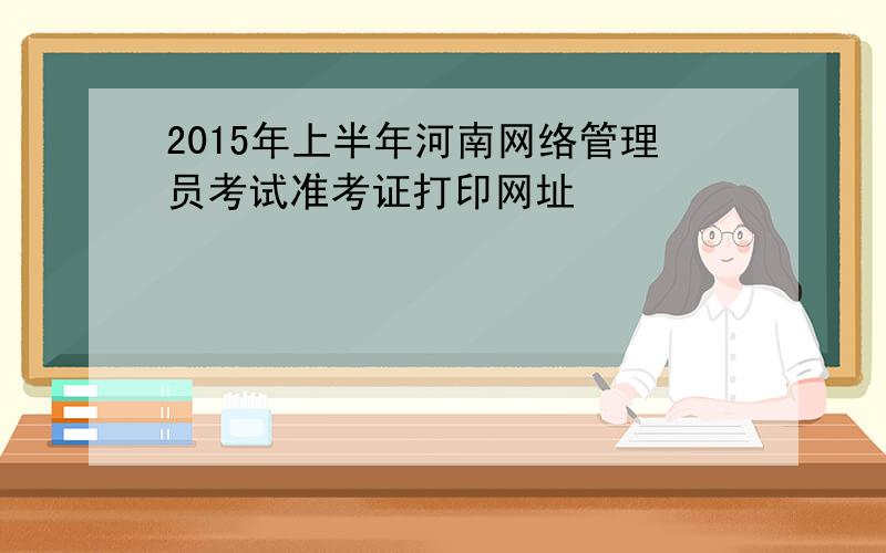 2015年上半年河南网络管理员考试准考证打印网址