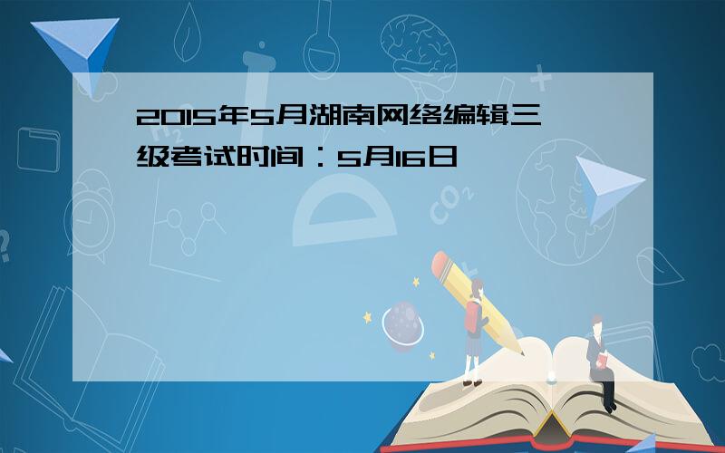 2015年5月湖南网络编辑三级考试时间：5月16日