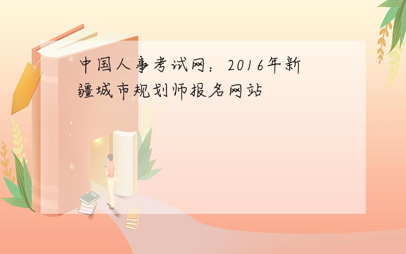 中国人事考试网：2016年新疆城市规划师报名网站