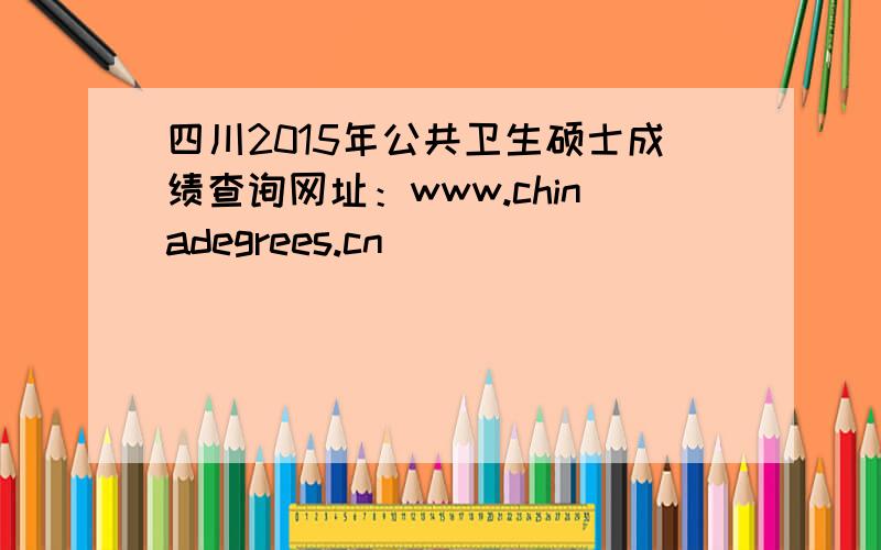 四川2015年公共卫生硕士成绩查询网址：www.chinadegrees.cn