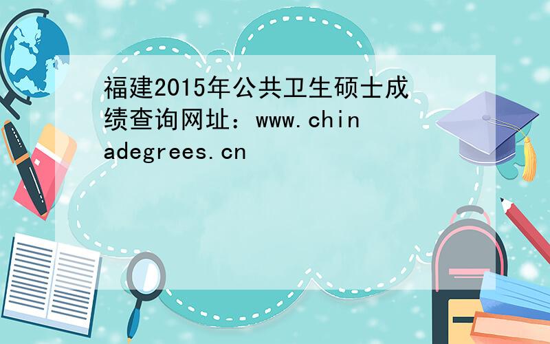 福建2015年公共卫生硕士成绩查询网址：www.chinadegrees.cn