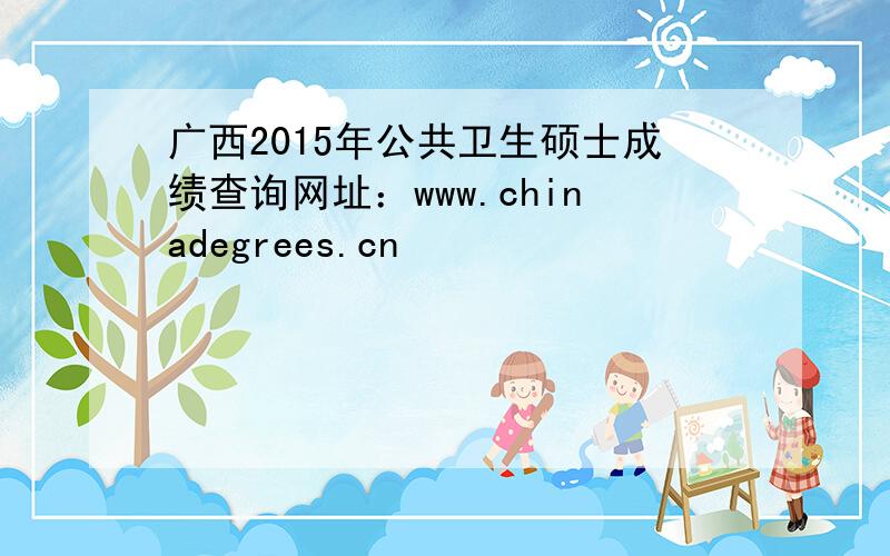 广西2015年公共卫生硕士成绩查询网址：www.chinadegrees.cn