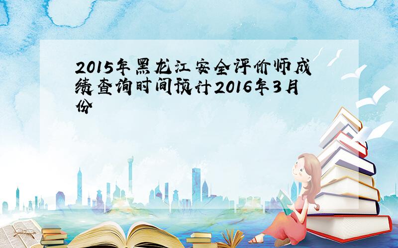 2015年黑龙江安全评价师成绩查询时间预计2016年3月份