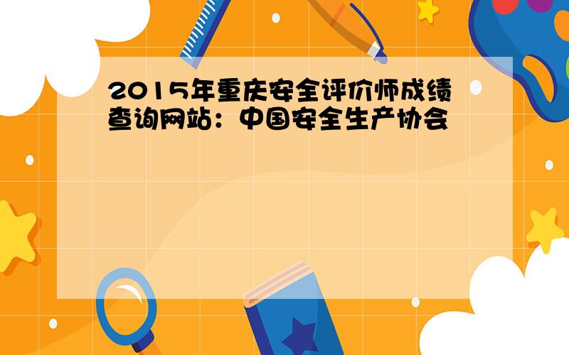 2015年重庆安全评价师成绩查询网站：中国安全生产协会