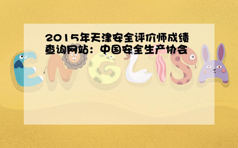 2015年天津安全评价师成绩查询网站：中国安全生产协会