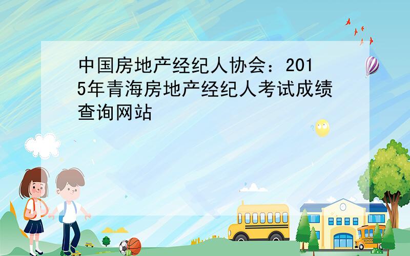 中国房地产经纪人协会：2015年青海房地产经纪人考试成绩查询网站