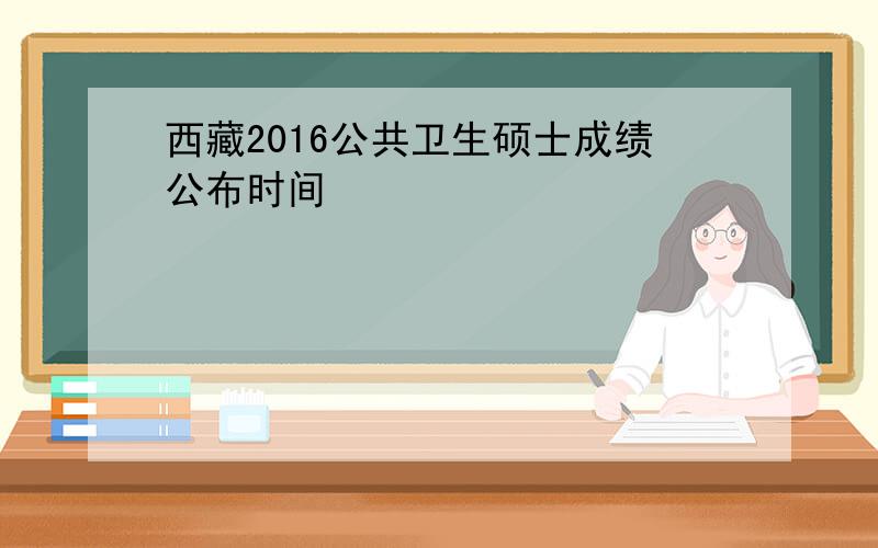西藏2016公共卫生硕士成绩公布时间