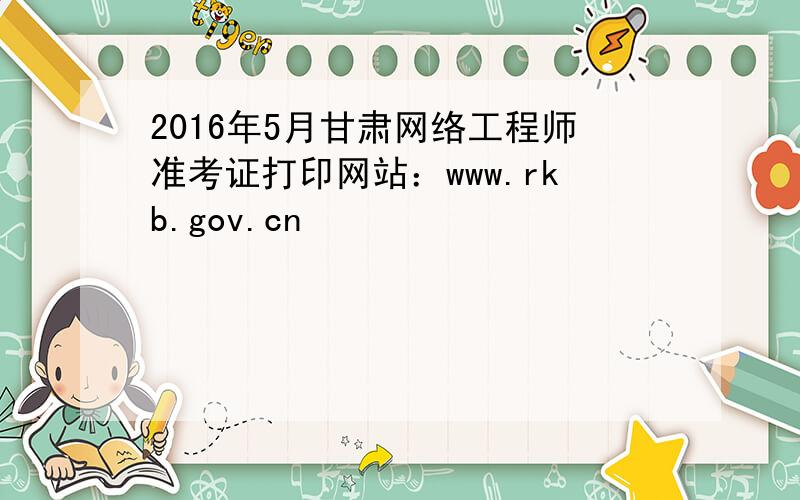 2016年5月甘肃网络工程师准考证打印网站：www.rkb.gov.cn