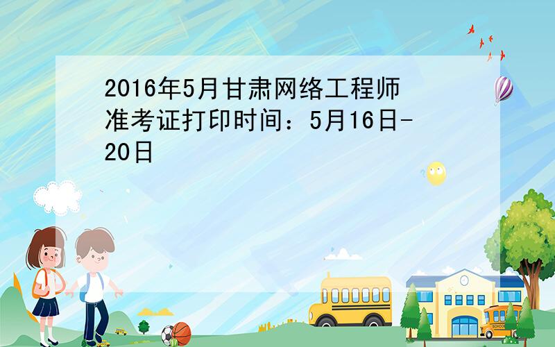 2016年5月甘肃网络工程师准考证打印时间：5月16日-20日