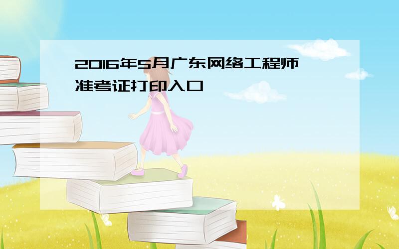 2016年5月广东网络工程师准考证打印入口