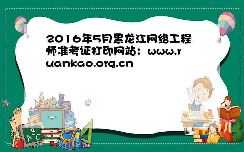 2016年5月黑龙江网络工程师准考证打印网站：www.ruankao.org.cn