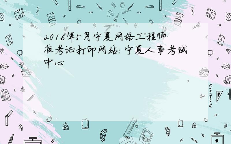 2016年5月宁夏网络工程师准考证打印网站：宁夏人事考试中心