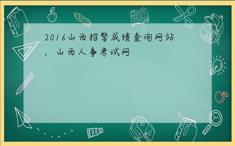 2016山西招警成绩查询网站：山西人事考试网