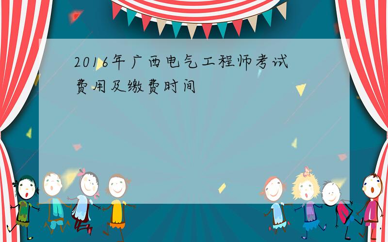 2016年广西电气工程师考试费用及缴费时间
