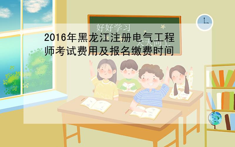 2016年黑龙江注册电气工程师考试费用及报名缴费时间