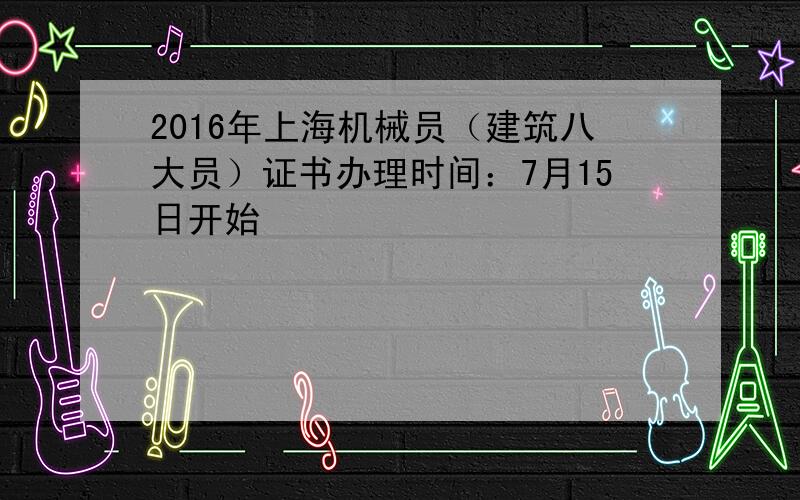 2016年上海机械员（建筑八大员）证书办理时间：7月15日开始