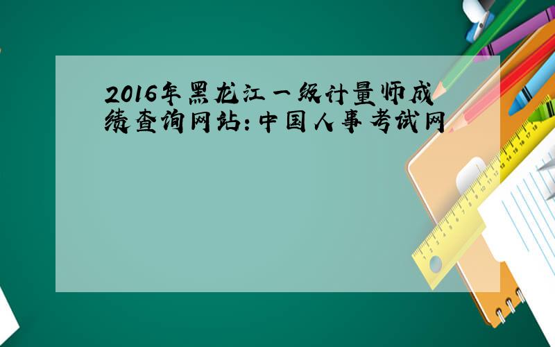 2016年黑龙江一级计量师成绩查询网站：中国人事考试网