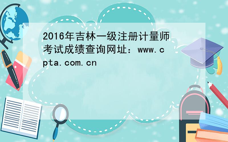 2016年吉林一级注册计量师考试成绩查询网址：www.cpta.com.cn