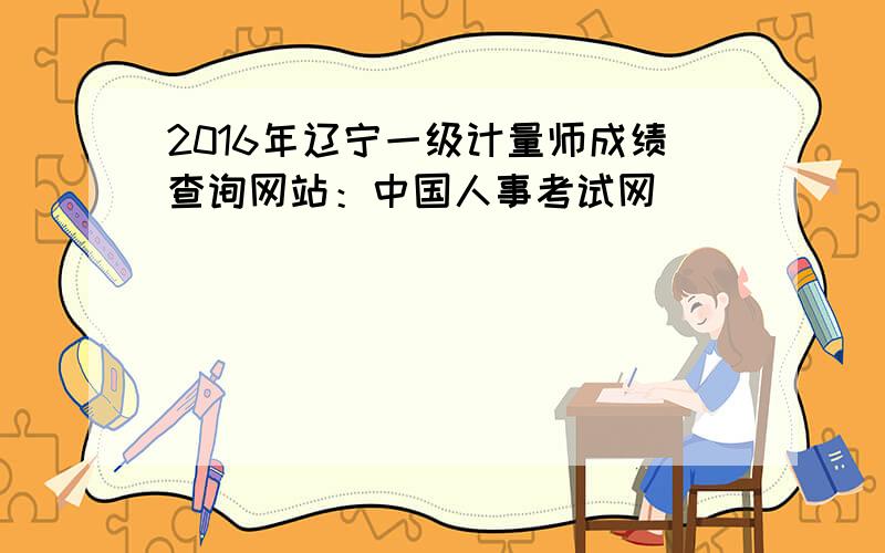 2016年辽宁一级计量师成绩查询网站：中国人事考试网