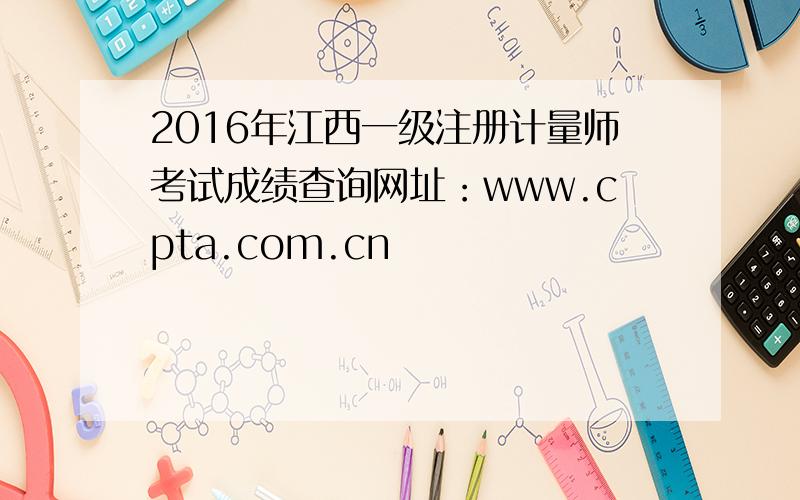 2016年江西一级注册计量师考试成绩查询网址：www.cpta.com.cn