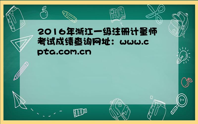 2016年浙江一级注册计量师考试成绩查询网址：www.cpta.com.cn