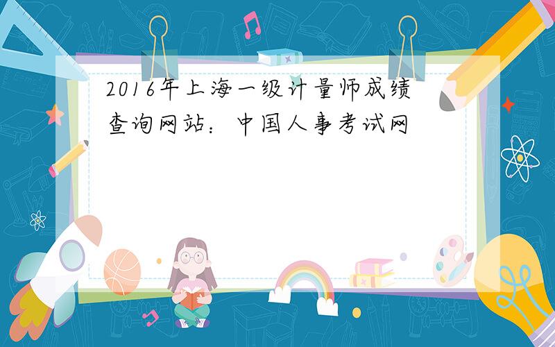 2016年上海一级计量师成绩查询网站：中国人事考试网