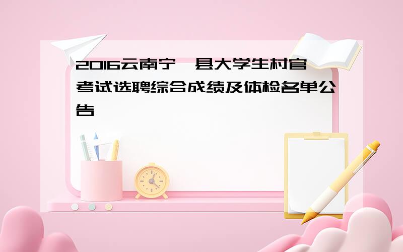2016云南宁洱县大学生村官考试选聘综合成绩及体检名单公告
