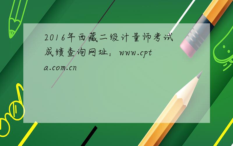 2016年西藏二级计量师考试成绩查询网址：www.cpta.com.cn