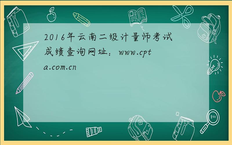 2016年云南二级计量师考试成绩查询网址：www.cpta.com.cn
