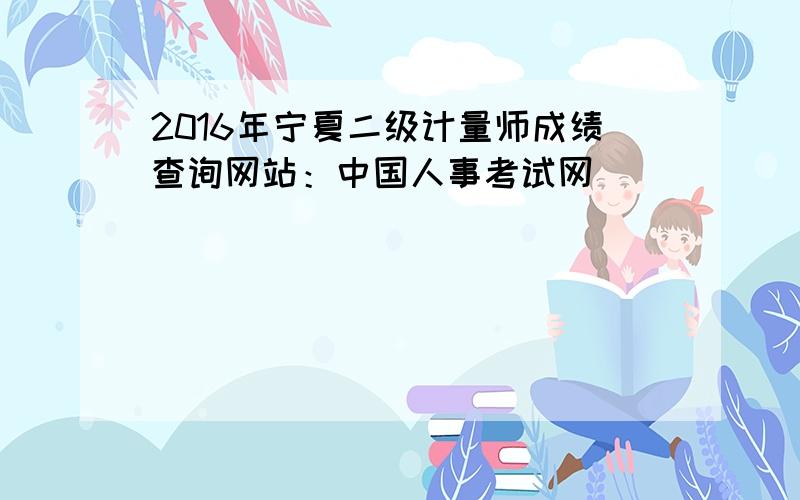 2016年宁夏二级计量师成绩查询网站：中国人事考试网