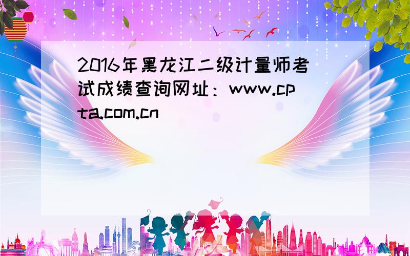 2016年黑龙江二级计量师考试成绩查询网址：www.cpta.com.cn
