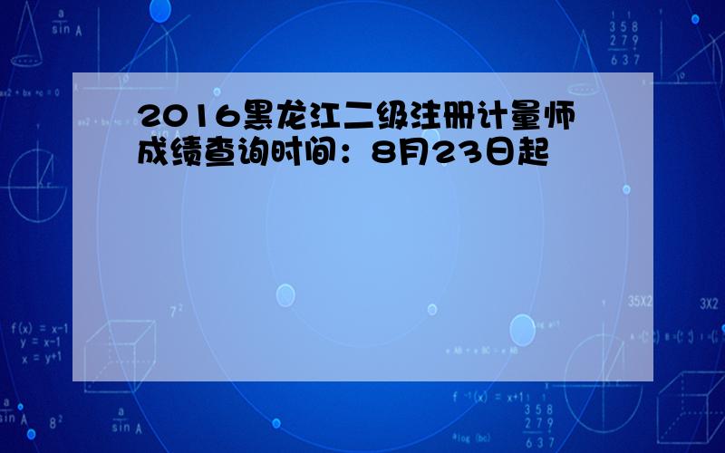 2016黑龙江二级注册计量师成绩查询时间：8月23日起