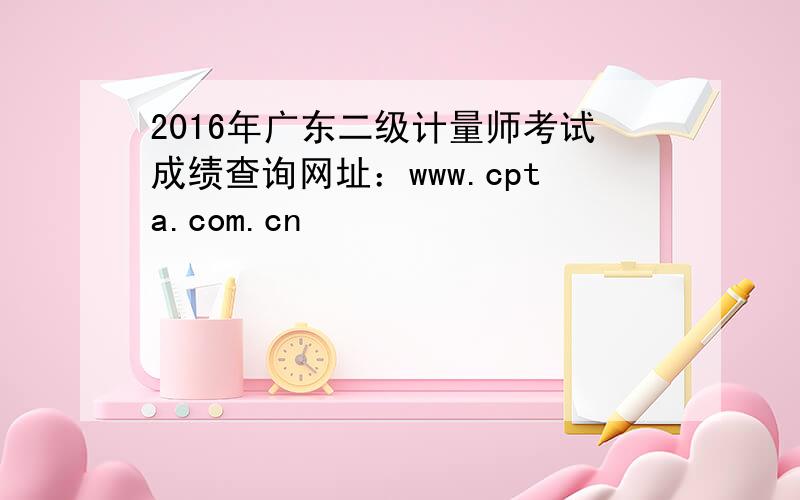 2016年广东二级计量师考试成绩查询网址：www.cpta.com.cn