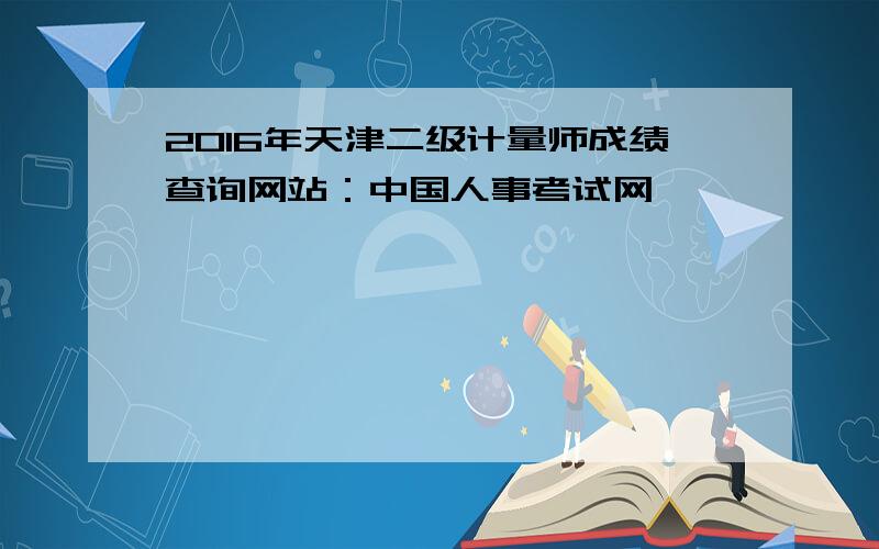 2016年天津二级计量师成绩查询网站：中国人事考试网