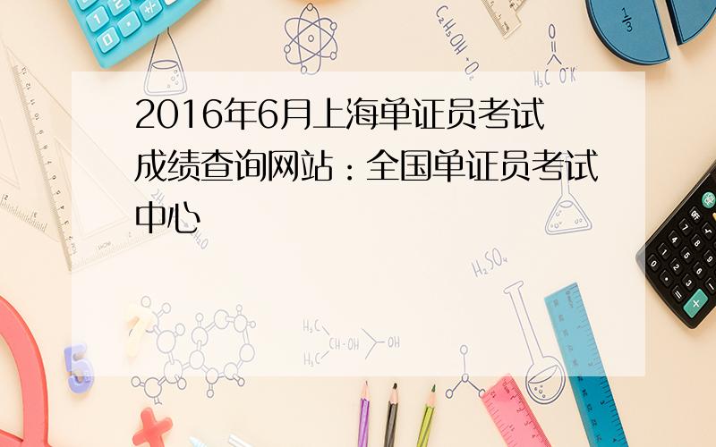2016年6月上海单证员考试成绩查询网站：全国单证员考试中心