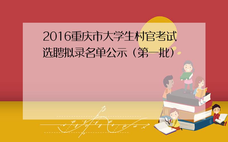 2016重庆市大学生村官考试选聘拟录名单公示（第一批）