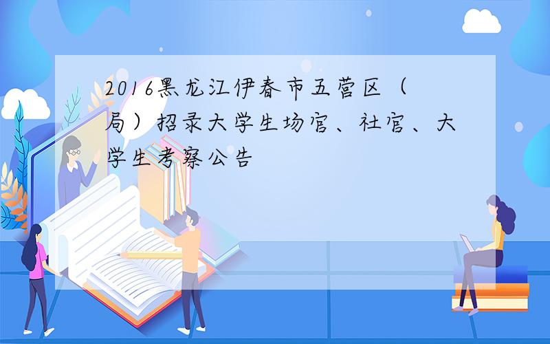 2016黑龙江伊春市五营区（局）招录大学生场官、社官、大学生考察公告