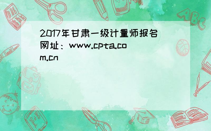 2017年甘肃一级计量师报名网址：www.cpta.com.cn